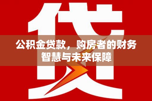 安岳公积金贷款，购房者的财务智慧与未来保障